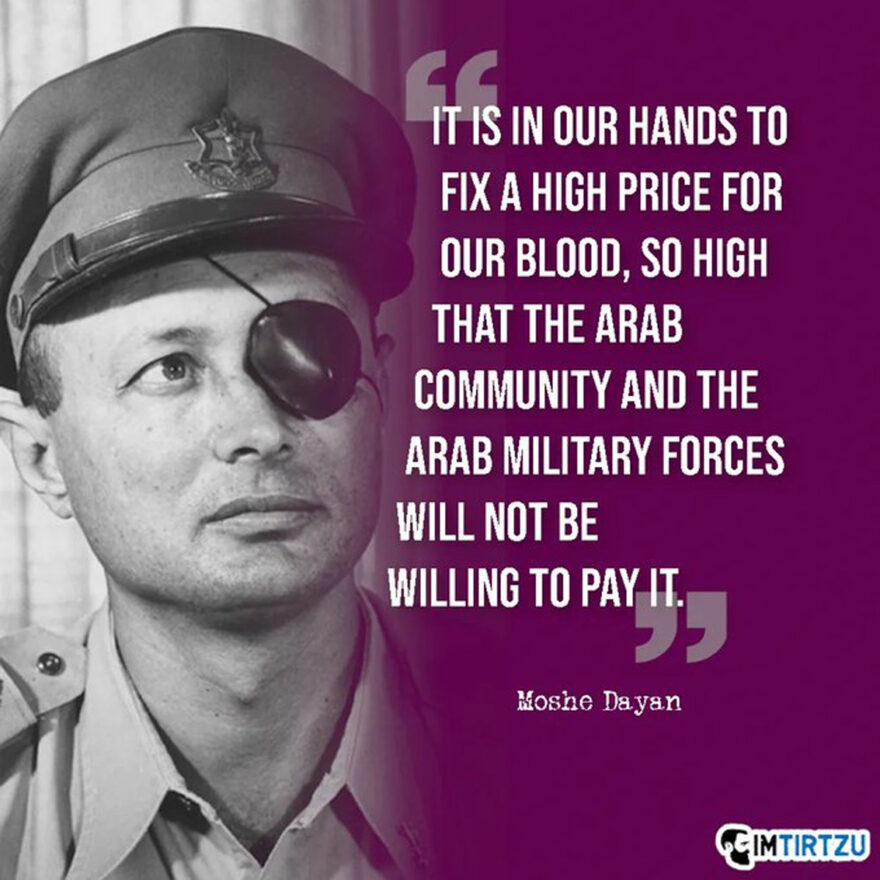 "It is in our hands to fix a high price for our Blood, So high that the Arab Community and the Arab Military Forces will not be willing to Pay it." - Moshe Dayan